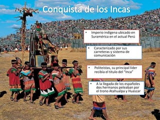 • Imperio indígena ubicado en
Suramérica en el actual Perú
• Caracterizado por sus
carreteras y sistema de
comunicación
• Politeístas, su principal líder
recibía el titulo del “Inca”
• A la llegada de los españoles
dos hermanos peleaban por
el trono Atahualpa y Huascar
 