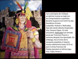 Fue a principios de 1532que
un ejército incaico se topó con
los Conquistadores españoles,
durante la guerra civil entre los dos
herederos al trono
cuzqueño, Huáscar y Atahualpa,
hijos del recién difunto Emperador
Inca, Huayna Cápac. En este
encuentro, Atahualpa fue tomado
preso por Francisco Pizarro y
semanas después fue ejecutado. Sin
embargo, tras el inicio de la
conquista española el imperio
incaico sobreviviría hasta 1572 en
que el virrey Francisco de
Toledo ejecutaría al último Sapa
Inca: Túpac Amaru I.
 