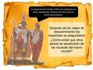 Después de los viajes de
descubrimiento los
españoles se preguntaban
¿Cómo evitar que otros
países se apoderaran de
las riquezas del nuevo
mundo?
La respuesta fue simple, había que conquista, es
decir, apoderarse militarmente de la tierras
recién descubiertas.
 