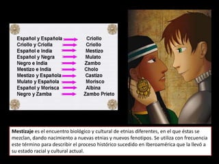Mestizaje es el encuentro biológico y cultural de etnias diferentes, en el que éstas se
mezclan, dando nacimiento a nuevas etnias y nuevos fenotipos. Se utiliza con frecuencia
este término para describir el proceso histórico sucedido en Iberoamérica que la llevó a
su estado racial y cultural actual.
 