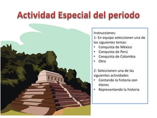 Instrucciones:
1- En equipo seleccionen una de
los siguientes temas:
• Conquista de México
• Conquista de Perú
• Conquista de Colombia
• Otro
2- Seleccionen una de las
siguientes actividades
• Contando la historia con
títeres
• Representando la historia
 