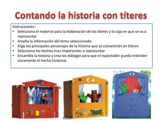 Instrucciones:
• Selecciona el material para la elaboración de los títeres y la caja en que se va a
representar
• Amplia la información del tema seleccionado
• Elige los principales personajes de la historia que se convertirán en títeres
• Selecciona los hechos mas importantes a representar
• Ensambla la historia y crea los diálogos para que el espectador pueda entender
claramente el hecho histórico.
 