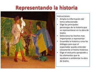 Instrucciones:
• Amplia la información del
tema seleccionado
• Elige los principales
personajes de la historia que
se representaran en la obra de
teatro
• Selecciona los hechos mas
importantes a representar
• Ensambla la historia y crea los
diálogos para que el
espectador pueda entender
claramente el hecho histórico.
• Elige el vestuario apropiado y
los elementos que te
ayudaran a ambientar la obra
de teatro.
 