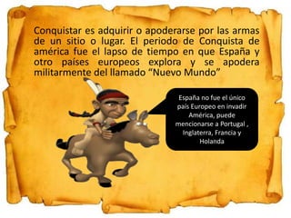 Conquistar es adquirir o apoderarse por las armas
de un sitio o lugar. El periodo de Conquista de
américa fue el lapso de tiempo en que España y
otro países europeos explora y se apodera
militarmente del llamado “Nuevo Mundo”
España no fue el único
país Europeo en invadir
América, puede
mencionarse a Portugal ,
Inglaterra, Francia y
Holanda
 