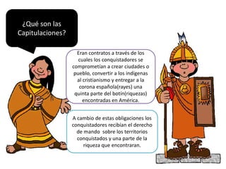 ¿Qué son las
Capitulaciones?
Eran contratos a través de los
cuales los conquistadores se
comprometían a crear ciudades o
pueblo, convertir a los indígenas
al cristianismo y entregar a la
corona española(rayes) una
quinta parte del botín(riquezas)
encontradas en América.
A cambio de estas obligaciones los
conquistadores recibían el derecho
de mando sobre los territorios
conquistados y una parte de la
riqueza que encontraran.
 