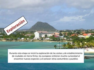 Durante esta etapa se inició la exploración de las costas y de establecimiento
de ciudades en tierra firme, los europeos sintieron mucho curiosidad al
encontrar nuevas especies y al conocer otras costumbres y pueblos
 