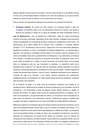 Alfonso, dejando a Juana fuera de la sucesión. Tras la muerte de éste en un accidente, Enrique
IV firma con su hermanastra Isabel el Tratado de los Toros de Guisando, en el cual la nombra
heredera a cambio de que se casase con el príncipe electo por Enrique.

Para su estudio, los historiadores distinguen dos periodos en la conquista de Canarias:


   Conquista señorial. Se conoce con este nombre a la conquista llevada a cabo por
    la nobleza, en beneficio propio y sin una participación directa de la Corona, que otorga el
    derecho de conquista a cambio de un pacto de vasallaje del noble conquistador hacia la

Jean de Béthencourt o Juan de Bethencourt (1360-1422), noble de origen normandoque
comenzó el proceso colonizador sistemático de las islas Canarias. Paradigma del comerciante
corsario precapitalista, fue comerciante de telas y participó en expediciones contra Túnez. Las
descripciones de la época hablan de un hombre cruel y soberbio; y al parecer padecía
de lepra[cita requerida]. El historiador José de Viera y Clavijo hace de él una descripción alabadora,
elogiando su prudencia, su valor, su amabilidad, sus ideales caballerescos, y su espíritu dulce y
tolerante.1 Fue escudero y chambelán del Rey Carlos IV de Francia, entró en contacto con la
corona de Castillaa través de su pariente Robin de Braquemon, muy relacionado con Enrique
III de Castilla, y consiguió los derechos de conquista de las islas. La expedición contó con la
ayuda militar de Gadifer de la Salle y el apoyo económico de la Santa Sede, que promulgó
bulas de indulgencia para los que financiaran la empresa. La expedición partió de La
Rochelle rumbo a Cádiz el 1 de mayo de 1402 con doscientos ochenta tripulantes, la mayoría
corsarios y mercenarios gascones y normandos en busca de lucro rápido. También viajaban los
monjes franciscanos Pedro Bontier y Juan Le Verrier, capellanes domésticos de los capitanes y
cronistas del viaje en Le Canarien, y dos nativos canarios capturados por expediciones
castellanas previas y ya bautizados. En Cádiz deserta buena parte de la expedición, quedando
sólo cincuenta y tres miembros.

En el momento de llegar a la costa norte de Lanzarote la población local estaba ya en
decadencia franca. Béthencourt es recibido de manera amistosa por el rey Guardafia, hijo de la
princesa Ico, y se compromete a evitar los ataques piratas. Manda construir un castillo en
la Costa del Rubicón. El ataque sobre la isla de Fuerteventura termina en desastre, con el
motín de la tripulación y una gravísima falta de víveres. La conquista se torna imposible por el
bajo número de efectivos y las disensiones internas, y Béthencourt regresa a Castilla para
conseguir más apoyos, dejando la isla en manos de Gadifer de la Salle yBerthin de Beneval.

Béthencourt regresa con el decreto real que le otorga el señorío de la isla de Lanzarote y con la
orden del antipapa Benedicto XIII (el Papa Luna) de instaurar el obispado del Rubicón. A su
llegada la resistencia de los nativos había sido aplastada por Gadifer de la Salle. Los indígenas,
con el rey Guardafia al frente, se rinden en 1404 y son convertidos al cristianismo. Se inicia la
conquista de Fuerteventura con ayuda de los nativos de Lanzarote, pero los intentos de
conquista de Gran Canaria y La Palma fracasan. Nunca trataría de conquistarTenerife, que a la
postre sería la última isla en ser conquistada. Gadifer de la Salle se ve obligado a abandonar la
isla para reclamarla ante los reyes castellanos, algo que nunca conseguirá. Béthencourt cede
 