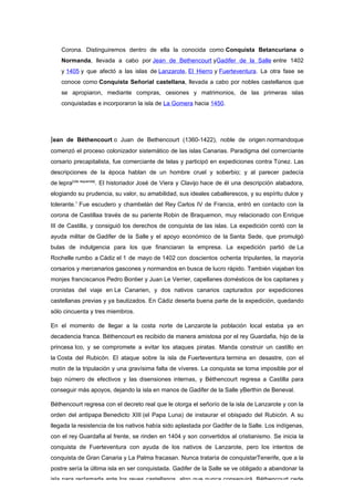 Corona. Distinguiremos dentro de ella la conocida como Conquista Betancuriana o
    Normanda, llevada a cabo por Jean de Bethencourt yGadifer de la Salle entre 1402
    y 1405 y que afectó a las islas de Lanzarote, El Hierro y Fuerteventura. La otra fase se
    conoce como Conquista Señorial castellana, llevada a cabo por nobles castellanos que
    se apropiaron, mediante compras, cesiones y matrimonios, de las primeras islas
    conquistadas e incorporaron la isla de La Gomera hacia 1450.




Jean de Béthencourt o Juan de Bethencourt (1360-1422), noble de origen normandoque
comenzó el proceso colonizador sistemático de las islas Canarias. Paradigma del comerciante
corsario precapitalista, fue comerciante de telas y participó en expediciones contra Túnez. Las
descripciones de la época hablan de un hombre cruel y soberbio; y al parecer padecía
de lepra[cita requerida]. El historiador José de Viera y Clavijo hace de él una descripción alabadora,
elogiando su prudencia, su valor, su amabilidad, sus ideales caballerescos, y su espíritu dulce y
tolerante.1 Fue escudero y chambelán del Rey Carlos IV de Francia, entró en contacto con la
corona de Castillaa través de su pariente Robin de Braquemon, muy relacionado con Enrique
III de Castilla, y consiguió los derechos de conquista de las islas. La expedición contó con la
ayuda militar de Gadifer de la Salle y el apoyo económico de la Santa Sede, que promulgó
bulas de indulgencia para los que financiaran la empresa. La expedición partió de La
Rochelle rumbo a Cádiz el 1 de mayo de 1402 con doscientos ochenta tripulantes, la mayoría
corsarios y mercenarios gascones y normandos en busca de lucro rápido. También viajaban los
monjes franciscanos Pedro Bontier y Juan Le Verrier, capellanes domésticos de los capitanes y
cronistas del viaje en Le Canarien, y dos nativos canarios capturados por expediciones
castellanas previas y ya bautizados. En Cádiz deserta buena parte de la expedición, quedando
sólo cincuenta y tres miembros.

En el momento de llegar a la costa norte de Lanzarote la población local estaba ya en
decadencia franca. Béthencourt es recibido de manera amistosa por el rey Guardafia, hijo de la
princesa Ico, y se compromete a evitar los ataques piratas. Manda construir un castillo en
la Costa del Rubicón. El ataque sobre la isla de Fuerteventura termina en desastre, con el
motín de la tripulación y una gravísima falta de víveres. La conquista se torna imposible por el
bajo número de efectivos y las disensiones internas, y Béthencourt regresa a Castilla para
conseguir más apoyos, dejando la isla en manos de Gadifer de la Salle yBerthin de Beneval.

Béthencourt regresa con el decreto real que le otorga el señorío de la isla de Lanzarote y con la
orden del antipapa Benedicto XIII (el Papa Luna) de instaurar el obispado del Rubicón. A su
llegada la resistencia de los nativos había sido aplastada por Gadifer de la Salle. Los indígenas,
con el rey Guardafia al frente, se rinden en 1404 y son convertidos al cristianismo. Se inicia la
conquista de Fuerteventura con ayuda de los nativos de Lanzarote, pero los intentos de
conquista de Gran Canaria y La Palma fracasan. Nunca trataría de conquistarTenerife, que a la
postre sería la última isla en ser conquistada. Gadifer de la Salle se ve obligado a abandonar la
isla para reclamarla ante los reyes castellanos, algo que nunca conseguirá. Béthencourt cede
 