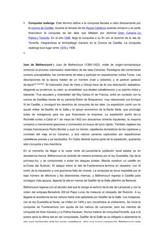    Conquista realenga. Este término define a la conquista llevada a cabo directamente por
    la corona de Castilla, durante el reinado de los Reyes Católicos quienes armaron y en parte
    financiaron la conquista de las islas que faltaban por dominar: Gran Canaria, La
    Palma y Tenerife. En el año 1496, llegó la conquista a su fin con el dominio de la isla de
    Tenerife, integrándose el Archipiélago Canario en la Corona de Castilla. La conquista
    realenga tuvo lugar entre 1478 y 1496.




Jean de Béthencourt o Juan de Bethencourt (1360-1422), noble de origen normandoque
comenzó el proceso colonizador sistemático de las islas Canarias. Paradigma del comerciante
corsario precapitalista, fue comerciante de telas y participó en expediciones contra Túnez. Las
descripciones de la época hablan de un hombre cruel y soberbio; y al parecer padecía
de lepra[cita requerida]. El historiador José de Viera y Clavijo hace de él una descripción alabadora,
elogiando su prudencia, su valor, su amabilidad, sus ideales caballerescos, y su espíritu dulce y
tolerante.1 Fue escudero y chambelán del Rey Carlos IV de Francia, entró en contacto con la
corona de Castillaa través de su pariente Robin de Braquemon, muy relacionado con Enrique
III de Castilla, y consiguió los derechos de conquista de las islas. La expedición contó con la
ayuda militar de Gadifer de la Salle y el apoyo económico de la Santa Sede, que promulgó
bulas de indulgencia para los que financiaran la empresa. La expedición partió de La
Rochelle rumbo a Cádiz el 1 de mayo de 1402 con doscientos ochenta tripulantes, la mayoría
corsarios y mercenarios gascones y normandos en busca de lucro rápido. También viajaban los
monjes franciscanos Pedro Bontier y Juan Le Verrier, capellanes domésticos de los capitanes y
cronistas del viaje en Le Canarien, y dos nativos canarios capturados por expediciones
castellanas previas y ya bautizados. En Cádiz deserta buena parte de la expedición, quedando
sólo cincuenta y tres miembros.

En el momento de llegar a la costa norte de Lanzarote la población local estaba ya en
decadencia franca. Béthencourt es recibido de manera amistosa por el rey Guardafia, hijo de la
princesa Ico, y se compromete a evitar los ataques piratas. Manda construir un castillo en
la Costa del Rubicón. El ataque sobre la isla de Fuerteventura termina en desastre, con el
motín de la tripulación y una gravísima falta de víveres. La conquista se torna imposible por el
bajo número de efectivos y las disensiones internas, y Béthencourt regresa a Castilla para
conseguir más apoyos, dejando la isla en manos de Gadifer de la Salle yBerthin de Beneval.

Béthencourt regresa con el decreto real que le otorga el señorío de la isla de Lanzarote y con la
orden del antipapa Benedicto XIII (el Papa Luna) de instaurar el obispado del Rubicón. A su
llegada la resistencia de los nativos había sido aplastada por Gadifer de la Salle. Los indígenas,
con el rey Guardafia al frente, se rinden en 1404 y son convertidos al cristianismo. Se inicia la
conquista de Fuerteventura con ayuda de los nativos de Lanzarote, pero los intentos de
conquista de Gran Canaria y La Palma fracasan. Nunca trataría de conquistarTenerife, que a la
postre sería la última isla en ser conquistada. Gadifer de la Salle se ve obligado a abandonar la
isla para reclamarla ante los reyes castellanos, algo que nunca conseguirá. Béthencourt cede
 