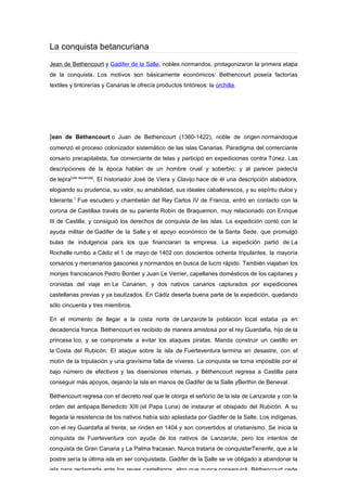 La conquista betancuriana
Jean de Bethencourt y Gadifer de la Salle, nobles normandos, protagonizaron la primera etapa
de la conquista. Los motivos son básicamente económicos: Bethencourt poseía factorías
textiles y tintorerías y Canarias le ofrecía productos tintóreos: la orchilla.




Jean de Béthencourt o Juan de Bethencourt (1360-1422), noble de origen normandoque
comenzó el proceso colonizador sistemático de las islas Canarias. Paradigma del comerciante
corsario precapitalista, fue comerciante de telas y participó en expediciones contra Túnez. Las
descripciones de la época hablan de un hombre cruel y soberbio; y al parecer padecía
de lepra[cita requerida]. El historiador José de Viera y Clavijo hace de él una descripción alabadora,
elogiando su prudencia, su valor, su amabilidad, sus ideales caballerescos, y su espíritu dulce y
tolerante.1 Fue escudero y chambelán del Rey Carlos IV de Francia, entró en contacto con la
corona de Castillaa través de su pariente Robin de Braquemon, muy relacionado con Enrique
III de Castilla, y consiguió los derechos de conquista de las islas. La expedición contó con la
ayuda militar de Gadifer de la Salle y el apoyo económico de la Santa Sede, que promulgó
bulas de indulgencia para los que financiaran la empresa. La expedición partió de La
Rochelle rumbo a Cádiz el 1 de mayo de 1402 con doscientos ochenta tripulantes, la mayoría
corsarios y mercenarios gascones y normandos en busca de lucro rápido. También viajaban los
monjes franciscanos Pedro Bontier y Juan Le Verrier, capellanes domésticos de los capitanes y
cronistas del viaje en Le Canarien, y dos nativos canarios capturados por expediciones
castellanas previas y ya bautizados. En Cádiz deserta buena parte de la expedición, quedando
sólo cincuenta y tres miembros.

En el momento de llegar a la costa norte de Lanzarote la población local estaba ya en
decadencia franca. Béthencourt es recibido de manera amistosa por el rey Guardafia, hijo de la
princesa Ico, y se compromete a evitar los ataques piratas. Manda construir un castillo en
la Costa del Rubicón. El ataque sobre la isla de Fuerteventura termina en desastre, con el
motín de la tripulación y una gravísima falta de víveres. La conquista se torna imposible por el
bajo número de efectivos y las disensiones internas, y Béthencourt regresa a Castilla para
conseguir más apoyos, dejando la isla en manos de Gadifer de la Salle yBerthin de Beneval.

Béthencourt regresa con el decreto real que le otorga el señorío de la isla de Lanzarote y con la
orden del antipapa Benedicto XIII (el Papa Luna) de instaurar el obispado del Rubicón. A su
llegada la resistencia de los nativos había sido aplastada por Gadifer de la Salle. Los indígenas,
con el rey Guardafia al frente, se rinden en 1404 y son convertidos al cristianismo. Se inicia la
conquista de Fuerteventura con ayuda de los nativos de Lanzarote, pero los intentos de
conquista de Gran Canaria y La Palma fracasan. Nunca trataría de conquistarTenerife, que a la
postre sería la última isla en ser conquistada. Gadifer de la Salle se ve obligado a abandonar la
isla para reclamarla ante los reyes castellanos, algo que nunca conseguirá. Béthencourt cede
 