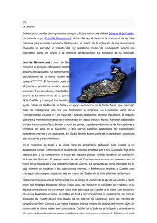 Le Canarien.


Bethencourt contaba con importantes apoyos políticos en la corte del rey Enrique III de Castilla.
Un pariente suyo, Rubín de Braquemont, obtuvo del rey el derecho de conquista de las Islas
Canarias para el noble normando. Bethencourt, a cambio de la obtención de los derechos de
conquista se convirtió en vasallo del rey castellano. Rubín de Braquemont aportó una
importante suma de dinero a la empresa conquistadora. La narración de la conquista


Jean de Béthencourt o Juan de Bethencourt (1360-1422), noble de origen normandoque
comenzó el proceso colonizador sistemático de las islas Canarias. Paradigma del comerciante
corsario precapitalista, fue comerciante de telas y participó en expediciones contra Túnez. Las
descripciones de la época hablan de un hombre cruel y soberbio; y al parecer padecía
de lepra[cita requerida]. El historiador José de Viera y Clavijo hace de él una descripción alabadora,
elogiando su prudencia, su valor, su amabilidad, sus ideales caballerescos, y su espíritu dulce y
tolerante.1 Fue escudero y chambelán del Rey Carlos IV de Francia, entró en contacto con la
corona de Castillaa través de su pariente Robin de Braquemon, muy relacionado con Enrique
III de Castilla, y consiguió los derechos de conquista de las islas. La expedición contó con la
ayuda militar de Gadifer de la Salle y el apoyo económico de la Santa Sede, que promulgó
bulas de indulgencia para los que financiaran la empresa. La expedición partió de La
Rochelle rumbo a Cádiz el 1 de mayo de 1402 con doscientos ochenta tripulantes, la mayoría
corsarios y mercenarios gascones y normandos en busca de lucro rápido. También viajaban los
monjes franciscanos Pedro Bontier y Juan Le Verrier, capellanes domésticos de los capitanes y
cronistas del viaje en Le Canarien, y dos nativos canarios capturados por expediciones
castellanas previas y ya bautizados. En Cádiz deserta buena parte de la expedición, quedando
sólo cincuenta y tres miembros.

En el momento de llegar a la costa norte de Lanzarote la población local estaba ya en
decadencia franca. Béthencourt es recibido de manera amistosa por el rey Guardafia, hijo de la
princesa Ico, y se compromete a evitar los ataques piratas. Manda construir un castillo en
la Costa del Rubicón. El ataque sobre la isla de Fuerteventura termina en desastre, con el
motín de la tripulación y una gravísima falta de víveres. La conquista se torna imposible por el
bajo número de efectivos y las disensiones internas, y Béthencourt regresa a Castilla para
conseguir más apoyos, dejando la isla en manos de Gadifer de la Salle yBerthin de Beneval.

Béthencourt regresa con el decreto real que le otorga el señorío de la isla de Lanzarote y con la
orden del antipapa Benedicto XIII (el Papa Luna) de instaurar el obispado del Rubicón. A su
llegada la resistencia de los nativos había sido aplastada por Gadifer de la Salle. Los indígenas,
con el rey Guardafia al frente, se rinden en 1404 y son convertidos al cristianismo. Se inicia la
conquista de Fuerteventura con ayuda de los nativos de Lanzarote, pero los intentos de
conquista de Gran Canaria y La Palma fracasan. Nunca trataría de conquistarTenerife, que a la
postre sería la última isla en ser conquistada. Gadifer de la Salle se ve obligado a abandonar la
isla para reclamarla ante los reyes castellanos, algo que nunca conseguirá. Béthencourt cede
 