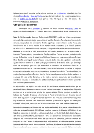 betancuriana quedó recogida en la crónica conocida por Le Canarien, recopilada por los
clerigos Pierre Bontier y Jean Le Verrier, aunque transformada en dos versiones posteriores,
una de Gadifer de la Salle (la que parece más fidedigna) y otra del sobrino de
Bethencourt,Maciot de Bethencourt.

Conquista de Lanzarote
        Procedente de La Rochelle, y después de hacer escalas en Galicia y Cádiz, la
expedición normanda llega a La Graciosa, explorando posteriormente la isla de Lanzarote en


Jean de Béthencourt o Juan de Bethencourt (1360-1422), noble de origen normandoque
comenzó el proceso colonizador sistemático de las islas Canarias. Paradigma del comerciante
corsario precapitalista, fue comerciante de telas y participó en expediciones contra Túnez. Las
descripciones de la época hablan de un hombre cruel y soberbio; y al parecer padecía
de lepra[cita requerida]. El historiador José de Viera y Clavijo hace de él una descripción alabadora,
elogiando su prudencia, su valor, su amabilidad, sus ideales caballerescos, y su espíritu dulce y
tolerante.1 Fue escudero y chambelán del Rey Carlos IV de Francia, entró en contacto con la
corona de Castillaa través de su pariente Robin de Braquemon, muy relacionado con Enrique
III de Castilla, y consiguió los derechos de conquista de las islas. La expedición contó con la
ayuda militar de Gadifer de la Salle y el apoyo económico de la Santa Sede, que promulgó
bulas de indulgencia para los que financiaran la empresa. La expedición partió de La
Rochelle rumbo a Cádiz el 1 de mayo de 1402 con doscientos ochenta tripulantes, la mayoría
corsarios y mercenarios gascones y normandos en busca de lucro rápido. También viajaban los
monjes franciscanos Pedro Bontier y Juan Le Verrier, capellanes domésticos de los capitanes y
cronistas del viaje en Le Canarien, y dos nativos canarios capturados por expediciones
castellanas previas y ya bautizados. En Cádiz deserta buena parte de la expedición, quedando
sólo cincuenta y tres miembros.

En el momento de llegar a la costa norte de Lanzarote la población local estaba ya en
decadencia franca. Béthencourt es recibido de manera amistosa por el rey Guardafia, hijo de la
princesa Ico, y se compromete a evitar los ataques piratas. Manda construir un castillo en
la Costa del Rubicón. El ataque sobre la isla de Fuerteventura termina en desastre, con el
motín de la tripulación y una gravísima falta de víveres. La conquista se torna imposible por el
bajo número de efectivos y las disensiones internas, y Béthencourt regresa a Castilla para
conseguir más apoyos, dejando la isla en manos de Gadifer de la Salle yBerthin de Beneval.

Béthencourt regresa con el decreto real que le otorga el señorío de la isla de Lanzarote y con la
orden del antipapa Benedicto XIII (el Papa Luna) de instaurar el obispado del Rubicón. A su
llegada la resistencia de los nativos había sido aplastada por Gadifer de la Salle. Los indígenas,
con el rey Guardafia al frente, se rinden en 1404 y son convertidos al cristianismo. Se inicia la
conquista de Fuerteventura con ayuda de los nativos de Lanzarote, pero los intentos de
conquista de Gran Canaria y La Palma fracasan. Nunca trataría de conquistarTenerife, que a la
postre sería la última isla en ser conquistada. Gadifer de la Salle se ve obligado a abandonar la
isla para reclamarla ante los reyes castellanos, algo que nunca conseguirá. Béthencourt cede
 