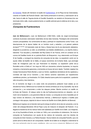 de Canarias. Desde allí intentaron el asalto de Fuerteventura, en la Playa de las Colorodadas,
creando el Castillo del Rubicón.Desde este fuerte,comenzará el dominio y colonización de la
isla, hacia el valle de Teguise,donde el Caudillo Guadarfía, se resistirá en Zonzamas.Una vez
dominado dicho valle, creará posteriormente un castillo señorial para la defensa de la isla y sus
posesiones.

]Conquista      de Fuerteventura



Jean de Béthencourt o Juan de Bethencourt (1360-1422), noble de origen normandoque
comenzó el proceso colonizador sistemático de las islas Canarias. Paradigma del comerciante
corsario precapitalista, fue comerciante de telas y participó en expediciones contra Túnez. Las
descripciones de la época hablan de un hombre cruel y soberbio; y al parecer padecía
de lepra[cita requerida]. El historiador José de Viera y Clavijo hace de él una descripción alabadora,
elogiando su prudencia, su valor, su amabilidad, sus ideales caballerescos, y su espíritu dulce y
tolerante.1 Fue escudero y chambelán del Rey Carlos IV de Francia, entró en contacto con la
corona de Castillaa través de su pariente Robin de Braquemon, muy relacionado con Enrique
III de Castilla, y consiguió los derechos de conquista de las islas. La expedición contó con la
ayuda militar de Gadifer de la Salle y el apoyo económico de la Santa Sede, que promulgó
bulas de indulgencia para los que financiaran la empresa. La expedición partió de La
Rochelle rumbo a Cádiz el 1 de mayo de 1402 con doscientos ochenta tripulantes, la mayoría
corsarios y mercenarios gascones y normandos en busca de lucro rápido. También viajaban los
monjes franciscanos Pedro Bontier y Juan Le Verrier, capellanes domésticos de los capitanes y
cronistas del viaje en Le Canarien, y dos nativos canarios capturados por expediciones
castellanas previas y ya bautizados. En Cádiz deserta buena parte de la expedición, quedando
sólo cincuenta y tres miembros.

En el momento de llegar a la costa norte de Lanzarote la población local estaba ya en
decadencia franca. Béthencourt es recibido de manera amistosa por el rey Guardafia, hijo de la
princesa Ico, y se compromete a evitar los ataques piratas. Manda construir un castillo en
la Costa del Rubicón. El ataque sobre la isla de Fuerteventura termina en desastre, con el
motín de la tripulación y una gravísima falta de víveres. La conquista se torna imposible por el
bajo número de efectivos y las disensiones internas, y Béthencourt regresa a Castilla para
conseguir más apoyos, dejando la isla en manos de Gadifer de la Salle yBerthin de Beneval.

Béthencourt regresa con el decreto real que le otorga el señorío de la isla de Lanzarote y con la
orden del antipapa Benedicto XIII (el Papa Luna) de instaurar el obispado del Rubicón. A su
llegada la resistencia de los nativos había sido aplastada por Gadifer de la Salle. Los indígenas,
con el rey Guardafia al frente, se rinden en 1404 y son convertidos al cristianismo. Se inicia la
conquista de Fuerteventura con ayuda de los nativos de Lanzarote, pero los intentos de
conquista de Gran Canaria y La Palma fracasan. Nunca trataría de conquistarTenerife, que a la
postre sería la última isla en ser conquistada. Gadifer de la Salle se ve obligado a abandonar la
isla para reclamarla ante los reyes castellanos, algo que nunca conseguirá. Béthencourt cede
 