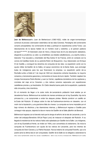 Jean de Béthencourt o Juan de Bethencourt (1360-1422), noble de origen normandoque
comenzó el proceso colonizador sistemático de las islas Canarias. Paradigma del comerciante
corsario precapitalista, fue comerciante de telas y participó en expediciones contra Túnez. Las
descripciones de la época hablan de un hombre cruel y soberbio; y al parecer padecía
de lepra[cita requerida]. El historiador José de Viera y Clavijo hace de él una descripción alabadora,
elogiando su prudencia, su valor, su amabilidad, sus ideales caballerescos, y su espíritu dulce y
tolerante.1 Fue escudero y chambelán del Rey Carlos IV de Francia, entró en contacto con la
corona de Castillaa través de su pariente Robin de Braquemon, muy relacionado con Enrique
III de Castilla, y consiguió los derechos de conquista de las islas. La expedición contó con la
ayuda militar de Gadifer de la Salle y el apoyo económico de la Santa Sede, que promulgó
bulas de indulgencia para los que financiaran la empresa. La expedición partió de La
Rochelle rumbo a Cádiz el 1 de mayo de 1402 con doscientos ochenta tripulantes, la mayoría
corsarios y mercenarios gascones y normandos en busca de lucro rápido. También viajaban los
monjes franciscanos Pedro Bontier y Juan Le Verrier, capellanes domésticos de los capitanes y
cronistas del viaje en Le Canarien, y dos nativos canarios capturados por expediciones
castellanas previas y ya bautizados. En Cádiz deserta buena parte de la expedición, quedando
sólo cincuenta y tres miembros.

En el momento de llegar a la costa norte de Lanzarote la población local estaba ya en
decadencia franca. Béthencourt es recibido de manera amistosa por el rey Guardafia, hijo de la
princesa Ico, y se compromete a evitar los ataques piratas. Manda construir un castillo en
la Costa del Rubicón. El ataque sobre la isla de Fuerteventura termina en desastre, con el
motín de la tripulación y una gravísima falta de víveres. La conquista se torna imposible por el
bajo número de efectivos y las disensiones internas, y Béthencourt regresa a Castilla para
conseguir más apoyos, dejando la isla en manos de Gadifer de la Salle yBerthin de Beneval.

Béthencourt regresa con el decreto real que le otorga el señorío de la isla de Lanzarote y con la
orden del antipapa Benedicto XIII (el Papa Luna) de instaurar el obispado del Rubicón. A su
llegada la resistencia de los nativos había sido aplastada por Gadifer de la Salle. Los indígenas,
con el rey Guardafia al frente, se rinden en 1404 y son convertidos al cristianismo. Se inicia la
conquista de Fuerteventura con ayuda de los nativos de Lanzarote, pero los intentos de
conquista de Gran Canaria y La Palma fracasan. Nunca trataría de conquistarTenerife, que a la
postre sería la última isla en ser conquistada. Gadifer de la Salle se ve obligado a abandonar la
isla para reclamarla ante los reyes castellanos, algo que nunca conseguirá. Béthencourt cede
 
