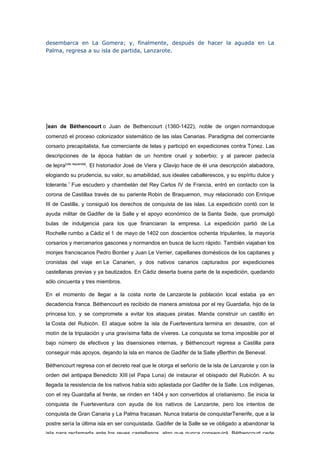 desembarca en La Gomera; y, finalmente, después de hacer la aguada en La
Palma, regresa a su isla de partida, Lanzarote.




Jean de Béthencourt o Juan de Bethencourt (1360-1422), noble de origen normandoque
comenzó el proceso colonizador sistemático de las islas Canarias. Paradigma del comerciante
corsario precapitalista, fue comerciante de telas y participó en expediciones contra Túnez. Las
descripciones de la época hablan de un hombre cruel y soberbio; y al parecer padecía
de lepra[cita requerida]. El historiador José de Viera y Clavijo hace de él una descripción alabadora,
elogiando su prudencia, su valor, su amabilidad, sus ideales caballerescos, y su espíritu dulce y
tolerante.1 Fue escudero y chambelán del Rey Carlos IV de Francia, entró en contacto con la
corona de Castillaa través de su pariente Robin de Braquemon, muy relacionado con Enrique
III de Castilla, y consiguió los derechos de conquista de las islas. La expedición contó con la
ayuda militar de Gadifer de la Salle y el apoyo económico de la Santa Sede, que promulgó
bulas de indulgencia para los que financiaran la empresa. La expedición partió de La
Rochelle rumbo a Cádiz el 1 de mayo de 1402 con doscientos ochenta tripulantes, la mayoría
corsarios y mercenarios gascones y normandos en busca de lucro rápido. También viajaban los
monjes franciscanos Pedro Bontier y Juan Le Verrier, capellanes domésticos de los capitanes y
cronistas del viaje en Le Canarien, y dos nativos canarios capturados por expediciones
castellanas previas y ya bautizados. En Cádiz deserta buena parte de la expedición, quedando
sólo cincuenta y tres miembros.

En el momento de llegar a la costa norte de Lanzarote la población local estaba ya en
decadencia franca. Béthencourt es recibido de manera amistosa por el rey Guardafia, hijo de la
princesa Ico, y se compromete a evitar los ataques piratas. Manda construir un castillo en
la Costa del Rubicón. El ataque sobre la isla de Fuerteventura termina en desastre, con el
motín de la tripulación y una gravísima falta de víveres. La conquista se torna imposible por el
bajo número de efectivos y las disensiones internas, y Béthencourt regresa a Castilla para
conseguir más apoyos, dejando la isla en manos de Gadifer de la Salle yBerthin de Beneval.

Béthencourt regresa con el decreto real que le otorga el señorío de la isla de Lanzarote y con la
orden del antipapa Benedicto XIII (el Papa Luna) de instaurar el obispado del Rubicón. A su
llegada la resistencia de los nativos había sido aplastada por Gadifer de la Salle. Los indígenas,
con el rey Guardafia al frente, se rinden en 1404 y son convertidos al cristianismo. Se inicia la
conquista de Fuerteventura con ayuda de los nativos de Lanzarote, pero los intentos de
conquista de Gran Canaria y La Palma fracasan. Nunca trataría de conquistarTenerife, que a la
postre sería la última isla en ser conquistada. Gadifer de la Salle se ve obligado a abandonar la
isla para reclamarla ante los reyes castellanos, algo que nunca conseguirá. Béthencourt cede
 