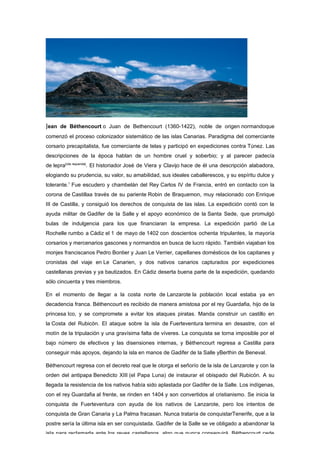 Jean de Béthencourt o Juan de Bethencourt (1360-1422), noble de origen normandoque
comenzó el proceso colonizador sistemático de las islas Canarias. Paradigma del comerciante
corsario precapitalista, fue comerciante de telas y participó en expediciones contra Túnez. Las
descripciones de la época hablan de un hombre cruel y soberbio; y al parecer padecía
de lepra[cita requerida]. El historiador José de Viera y Clavijo hace de él una descripción alabadora,
elogiando su prudencia, su valor, su amabilidad, sus ideales caballerescos, y su espíritu dulce y
tolerante.1 Fue escudero y chambelán del Rey Carlos IV de Francia, entró en contacto con la
corona de Castillaa través de su pariente Robin de Braquemon, muy relacionado con Enrique
III de Castilla, y consiguió los derechos de conquista de las islas. La expedición contó con la
ayuda militar de Gadifer de la Salle y el apoyo económico de la Santa Sede, que promulgó
bulas de indulgencia para los que financiaran la empresa. La expedición partió de La
Rochelle rumbo a Cádiz el 1 de mayo de 1402 con doscientos ochenta tripulantes, la mayoría
corsarios y mercenarios gascones y normandos en busca de lucro rápido. También viajaban los
monjes franciscanos Pedro Bontier y Juan Le Verrier, capellanes domésticos de los capitanes y
cronistas del viaje en Le Canarien, y dos nativos canarios capturados por expediciones
castellanas previas y ya bautizados. En Cádiz deserta buena parte de la expedición, quedando
sólo cincuenta y tres miembros.

En el momento de llegar a la costa norte de Lanzarote la población local estaba ya en
decadencia franca. Béthencourt es recibido de manera amistosa por el rey Guardafia, hijo de la
princesa Ico, y se compromete a evitar los ataques piratas. Manda construir un castillo en
la Costa del Rubicón. El ataque sobre la isla de Fuerteventura termina en desastre, con el
motín de la tripulación y una gravísima falta de víveres. La conquista se torna imposible por el
bajo número de efectivos y las disensiones internas, y Béthencourt regresa a Castilla para
conseguir más apoyos, dejando la isla en manos de Gadifer de la Salle yBerthin de Beneval.

Béthencourt regresa con el decreto real que le otorga el señorío de la isla de Lanzarote y con la
orden del antipapa Benedicto XIII (el Papa Luna) de instaurar el obispado del Rubicón. A su
llegada la resistencia de los nativos había sido aplastada por Gadifer de la Salle. Los indígenas,
con el rey Guardafia al frente, se rinden en 1404 y son convertidos al cristianismo. Se inicia la
conquista de Fuerteventura con ayuda de los nativos de Lanzarote, pero los intentos de
conquista de Gran Canaria y La Palma fracasan. Nunca trataría de conquistarTenerife, que a la
postre sería la última isla en ser conquistada. Gadifer de la Salle se ve obligado a abandonar la
isla para reclamarla ante los reyes castellanos, algo que nunca conseguirá. Béthencourt cede
 