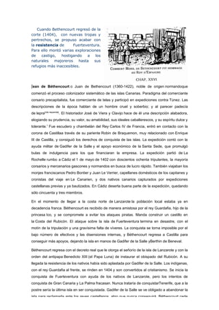 Cuando Bethencourt regresó de la
corte (1404), con nuevas tropas y
pertrechos, se propuso acabar con
la resistencia de      Fuerteventura.
Para ello montó varias exploraciones
de    castigo,  hostigando    a    los
naturales    majoreros   hasta    sus
refugios más inaccesibles.




Jean de Béthencourt o Juan de Bethencourt (1360-1422), noble de origen normandoque
comenzó el proceso colonizador sistemático de las islas Canarias. Paradigma del comerciante
corsario precapitalista, fue comerciante de telas y participó en expediciones contra Túnez. Las
descripciones de la época hablan de un hombre cruel y soberbio; y al parecer padecía
de lepra[cita requerida]. El historiador José de Viera y Clavijo hace de él una descripción alabadora,
elogiando su prudencia, su valor, su amabilidad, sus ideales caballerescos, y su espíritu dulce y
tolerante.1 Fue escudero y chambelán del Rey Carlos IV de Francia, entró en contacto con la
corona de Castillaa través de su pariente Robin de Braquemon, muy relacionado con Enrique
III de Castilla, y consiguió los derechos de conquista de las islas. La expedición contó con la
ayuda militar de Gadifer de la Salle y el apoyo económico de la Santa Sede, que promulgó
bulas de indulgencia para los que financiaran la empresa. La expedición partió de La
Rochelle rumbo a Cádiz el 1 de mayo de 1402 con doscientos ochenta tripulantes, la mayoría
corsarios y mercenarios gascones y normandos en busca de lucro rápido. También viajaban los
monjes franciscanos Pedro Bontier y Juan Le Verrier, capellanes domésticos de los capitanes y
cronistas del viaje en Le Canarien, y dos nativos canarios capturados por expediciones
castellanas previas y ya bautizados. En Cádiz deserta buena parte de la expedición, quedando
sólo cincuenta y tres miembros.

En el momento de llegar a la costa norte de Lanzarote la población local estaba ya en
decadencia franca. Béthencourt es recibido de manera amistosa por el rey Guardafia, hijo de la
princesa Ico, y se compromete a evitar los ataques piratas. Manda construir un castillo en
la Costa del Rubicón. El ataque sobre la isla de Fuerteventura termina en desastre, con el
motín de la tripulación y una gravísima falta de víveres. La conquista se torna imposible por el
bajo número de efectivos y las disensiones internas, y Béthencourt regresa a Castilla para
conseguir más apoyos, dejando la isla en manos de Gadifer de la Salle yBerthin de Beneval.

Béthencourt regresa con el decreto real que le otorga el señorío de la isla de Lanzarote y con la
orden del antipapa Benedicto XIII (el Papa Luna) de instaurar el obispado del Rubicón. A su
llegada la resistencia de los nativos había sido aplastada por Gadifer de la Salle. Los indígenas,
con el rey Guardafia al frente, se rinden en 1404 y son convertidos al cristianismo. Se inicia la
conquista de Fuerteventura con ayuda de los nativos de Lanzarote, pero los intentos de
conquista de Gran Canaria y La Palma fracasan. Nunca trataría de conquistarTenerife, que a la
postre sería la última isla en ser conquistada. Gadifer de la Salle se ve obligado a abandonar la
isla para reclamarla ante los reyes castellanos, algo que nunca conseguirá. Béthencourt cede
 