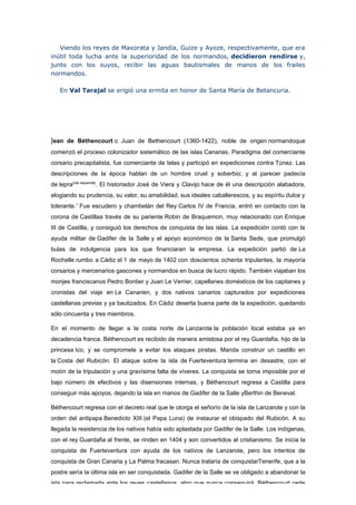 Viendo los reyes de Maxorata y Jandía, Guize y Ayoze, respectivamente, que era
inútil toda lucha ante la superioridad de los normandos, decidieron rendirse y,
junto con los suyos, recibir las aguas bautismales de manos de los frailes
normandos.

   En Val Tarajal se erigió una ermita en honor de Santa María de Betancuria.




Jean de Béthencourt o Juan de Bethencourt (1360-1422), noble de origen normandoque
comenzó el proceso colonizador sistemático de las islas Canarias. Paradigma del comerciante
corsario precapitalista, fue comerciante de telas y participó en expediciones contra Túnez. Las
descripciones de la época hablan de un hombre cruel y soberbio; y al parecer padecía
de lepra[cita requerida]. El historiador José de Viera y Clavijo hace de él una descripción alabadora,
elogiando su prudencia, su valor, su amabilidad, sus ideales caballerescos, y su espíritu dulce y
tolerante.1 Fue escudero y chambelán del Rey Carlos IV de Francia, entró en contacto con la
corona de Castillaa través de su pariente Robin de Braquemon, muy relacionado con Enrique
III de Castilla, y consiguió los derechos de conquista de las islas. La expedición contó con la
ayuda militar de Gadifer de la Salle y el apoyo económico de la Santa Sede, que promulgó
bulas de indulgencia para los que financiaran la empresa. La expedición partió de La
Rochelle rumbo a Cádiz el 1 de mayo de 1402 con doscientos ochenta tripulantes, la mayoría
corsarios y mercenarios gascones y normandos en busca de lucro rápido. También viajaban los
monjes franciscanos Pedro Bontier y Juan Le Verrier, capellanes domésticos de los capitanes y
cronistas del viaje en Le Canarien, y dos nativos canarios capturados por expediciones
castellanas previas y ya bautizados. En Cádiz deserta buena parte de la expedición, quedando
sólo cincuenta y tres miembros.

En el momento de llegar a la costa norte de Lanzarote la población local estaba ya en
decadencia franca. Béthencourt es recibido de manera amistosa por el rey Guardafia, hijo de la
princesa Ico, y se compromete a evitar los ataques piratas. Manda construir un castillo en
la Costa del Rubicón. El ataque sobre la isla de Fuerteventura termina en desastre, con el
motín de la tripulación y una gravísima falta de víveres. La conquista se torna imposible por el
bajo número de efectivos y las disensiones internas, y Béthencourt regresa a Castilla para
conseguir más apoyos, dejando la isla en manos de Gadifer de la Salle yBerthin de Beneval.

Béthencourt regresa con el decreto real que le otorga el señorío de la isla de Lanzarote y con la
orden del antipapa Benedicto XIII (el Papa Luna) de instaurar el obispado del Rubicón. A su
llegada la resistencia de los nativos había sido aplastada por Gadifer de la Salle. Los indígenas,
con el rey Guardafia al frente, se rinden en 1404 y son convertidos al cristianismo. Se inicia la
conquista de Fuerteventura con ayuda de los nativos de Lanzarote, pero los intentos de
conquista de Gran Canaria y La Palma fracasan. Nunca trataría de conquistarTenerife, que a la
postre sería la última isla en ser conquistada. Gadifer de la Salle se ve obligado a abandonar la
isla para reclamarla ante los reyes castellanos, algo que nunca conseguirá. Béthencourt cede
 