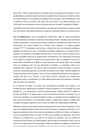 Entre 1402 y 1405. La larga duración no se debió tanto a la resistencia de los isleños, como a
las dificultades y divisiones internas entre los dos capitanes de la conquista. El hambre y la falta
de recursos obligaron a la expedición a replegarse hacia Lanzarote. Jean de Bethencourt viajó
a Castilla en busca de socorros. Allí obtuvo del rey Enrique III los medios necesarios y la
confirmación de sus derechos exclusivos sobre las islas por conquistar, marginando a Gadifer.

Pacificada la isla hacia 1404, se reemprendió la conquista de Fuerteventura a lo largo de aquel
año, pero los dos comandantes actuaron por separado, fortificando cada uno su propia zona de


Jean de Béthencourt o Juan de Bethencourt (1360-1422), noble de origen normandoque
comenzó el proceso colonizador sistemático de las islas Canarias. Paradigma del comerciante
corsario precapitalista, fue comerciante de telas y participó en expediciones contra Túnez. Las
descripciones de la época hablan de un hombre cruel y soberbio; y al parecer padecía
de lepra[cita requerida]. El historiador José de Viera y Clavijo hace de él una descripción alabadora,
elogiando su prudencia, su valor, su amabilidad, sus ideales caballerescos, y su espíritu dulce y
tolerante.1 Fue escudero y chambelán del Rey Carlos IV de Francia, entró en contacto con la
corona de Castillaa través de su pariente Robin de Braquemon, muy relacionado con Enrique
III de Castilla, y consiguió los derechos de conquista de las islas. La expedición contó con la
ayuda militar de Gadifer de la Salle y el apoyo económico de la Santa Sede, que promulgó
bulas de indulgencia para los que financiaran la empresa. La expedición partió de La
Rochelle rumbo a Cádiz el 1 de mayo de 1402 con doscientos ochenta tripulantes, la mayoría
corsarios y mercenarios gascones y normandos en busca de lucro rápido. También viajaban los
monjes franciscanos Pedro Bontier y Juan Le Verrier, capellanes domésticos de los capitanes y
cronistas del viaje en Le Canarien, y dos nativos canarios capturados por expediciones
castellanas previas y ya bautizados. En Cádiz deserta buena parte de la expedición, quedando
sólo cincuenta y tres miembros.

En el momento de llegar a la costa norte de Lanzarote la población local estaba ya en
decadencia franca. Béthencourt es recibido de manera amistosa por el rey Guardafia, hijo de la
princesa Ico, y se compromete a evitar los ataques piratas. Manda construir un castillo en
la Costa del Rubicón. El ataque sobre la isla de Fuerteventura termina en desastre, con el
motín de la tripulación y una gravísima falta de víveres. La conquista se torna imposible por el
bajo número de efectivos y las disensiones internas, y Béthencourt regresa a Castilla para
conseguir más apoyos, dejando la isla en manos de Gadifer de la Salle yBerthin de Beneval.

Béthencourt regresa con el decreto real que le otorga el señorío de la isla de Lanzarote y con la
orden del antipapa Benedicto XIII (el Papa Luna) de instaurar el obispado del Rubicón. A su
llegada la resistencia de los nativos había sido aplastada por Gadifer de la Salle. Los indígenas,
con el rey Guardafia al frente, se rinden en 1404 y son convertidos al cristianismo. Se inicia la
conquista de Fuerteventura con ayuda de los nativos de Lanzarote, pero los intentos de
conquista de Gran Canaria y La Palma fracasan. Nunca trataría de conquistarTenerife, que a la
postre sería la última isla en ser conquistada. Gadifer de la Salle se ve obligado a abandonar la
isla para reclamarla ante los reyes castellanos, algo que nunca conseguirá. Béthencourt cede
 