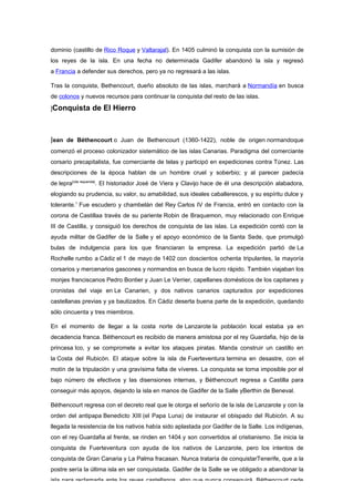 dominio (castillo de Rico Roque y Valtarajal). En 1405 culminó la conquista con la sumisión de
los reyes de la isla. En una fecha no determinada Gadifer abandonó la isla y regresó
a Francia a defender sus derechos, pero ya no regresará a las islas.

Tras la conquista, Bethencourt, dueño absoluto de las islas, marchará a Normandía en busca
de colonos y nuevos recursos para continuar la conquista del resto de las islas.

]Conquista      de El Hierro



Jean de Béthencourt o Juan de Bethencourt (1360-1422), noble de origen normandoque
comenzó el proceso colonizador sistemático de las islas Canarias. Paradigma del comerciante
corsario precapitalista, fue comerciante de telas y participó en expediciones contra Túnez. Las
descripciones de la época hablan de un hombre cruel y soberbio; y al parecer padecía
de lepra[cita requerida]. El historiador José de Viera y Clavijo hace de él una descripción alabadora,
elogiando su prudencia, su valor, su amabilidad, sus ideales caballerescos, y su espíritu dulce y
tolerante.1 Fue escudero y chambelán del Rey Carlos IV de Francia, entró en contacto con la
corona de Castillaa través de su pariente Robin de Braquemon, muy relacionado con Enrique
III de Castilla, y consiguió los derechos de conquista de las islas. La expedición contó con la
ayuda militar de Gadifer de la Salle y el apoyo económico de la Santa Sede, que promulgó
bulas de indulgencia para los que financiaran la empresa. La expedición partió de La
Rochelle rumbo a Cádiz el 1 de mayo de 1402 con doscientos ochenta tripulantes, la mayoría
corsarios y mercenarios gascones y normandos en busca de lucro rápido. También viajaban los
monjes franciscanos Pedro Bontier y Juan Le Verrier, capellanes domésticos de los capitanes y
cronistas del viaje en Le Canarien, y dos nativos canarios capturados por expediciones
castellanas previas y ya bautizados. En Cádiz deserta buena parte de la expedición, quedando
sólo cincuenta y tres miembros.

En el momento de llegar a la costa norte de Lanzarote la población local estaba ya en
decadencia franca. Béthencourt es recibido de manera amistosa por el rey Guardafia, hijo de la
princesa Ico, y se compromete a evitar los ataques piratas. Manda construir un castillo en
la Costa del Rubicón. El ataque sobre la isla de Fuerteventura termina en desastre, con el
motín de la tripulación y una gravísima falta de víveres. La conquista se torna imposible por el
bajo número de efectivos y las disensiones internas, y Béthencourt regresa a Castilla para
conseguir más apoyos, dejando la isla en manos de Gadifer de la Salle yBerthin de Beneval.

Béthencourt regresa con el decreto real que le otorga el señorío de la isla de Lanzarote y con la
orden del antipapa Benedicto XIII (el Papa Luna) de instaurar el obispado del Rubicón. A su
llegada la resistencia de los nativos había sido aplastada por Gadifer de la Salle. Los indígenas,
con el rey Guardafia al frente, se rinden en 1404 y son convertidos al cristianismo. Se inicia la
conquista de Fuerteventura con ayuda de los nativos de Lanzarote, pero los intentos de
conquista de Gran Canaria y La Palma fracasan. Nunca trataría de conquistarTenerife, que a la
postre sería la última isla en ser conquistada. Gadifer de la Salle se ve obligado a abandonar la
isla para reclamarla ante los reyes castellanos, algo que nunca conseguirá. Béthencourt cede
 