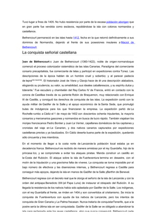 Tuvo lugar a fines de 1405. No hubo resistencia por parte de la escasa población aborigen que
en gran parte fue vendida como esclavos, repoblándose la isla con colonos normandos y
castellanos.

Bethencourt permaneció en las islas hasta 1412, fecha en la que retornó definitivamente a sus
dominios de Normandía, dejando al frente de sus posesiones insulares a Maciot de
Bethencourt.

La conquista señorial castellana

Jean de Béthencourt o Juan de Bethencourt (1360-1422), noble de origen normandoque
comenzó el proceso colonizador sistemático de las islas Canarias. Paradigma del comerciante
corsario precapitalista, fue comerciante de telas y participó en expediciones contra Túnez. Las
descripciones de la época hablan de un hombre cruel y soberbio; y al parecer padecía
de lepra[cita requerida]. El historiador José de Viera y Clavijo hace de él una descripción alabadora,
elogiando su prudencia, su valor, su amabilidad, sus ideales caballerescos, y su espíritu dulce y
tolerante.1 Fue escudero y chambelán del Rey Carlos IV de Francia, entró en contacto con la
corona de Castillaa través de su pariente Robin de Braquemon, muy relacionado con Enrique
III de Castilla, y consiguió los derechos de conquista de las islas. La expedición contó con la
ayuda militar de Gadifer de la Salle y el apoyo económico de la Santa Sede, que promulgó
bulas de indulgencia para los que financiaran la empresa. La expedición partió de La
Rochelle rumbo a Cádiz el 1 de mayo de 1402 con doscientos ochenta tripulantes, la mayoría
corsarios y mercenarios gascones y normandos en busca de lucro rápido. También viajaban los
monjes franciscanos Pedro Bontier y Juan Le Verrier, capellanes domésticos de los capitanes y
cronistas del viaje en Le Canarien, y dos nativos canarios capturados por expediciones
castellanas previas y ya bautizados. En Cádiz deserta buena parte de la expedición, quedando
sólo cincuenta y tres miembros.

En el momento de llegar a la costa norte de Lanzarote la población local estaba ya en
decadencia franca. Béthencourt es recibido de manera amistosa por el rey Guardafia, hijo de la
princesa Ico, y se compromete a evitar los ataques piratas. Manda construir un castillo en
la Costa del Rubicón. El ataque sobre la isla de Fuerteventura termina en desastre, con el
motín de la tripulación y una gravísima falta de víveres. La conquista se torna imposible por el
bajo número de efectivos y las disensiones internas, y Béthencourt regresa a Castilla para
conseguir más apoyos, dejando la isla en manos de Gadifer de la Salle yBerthin de Beneval.

Béthencourt regresa con el decreto real que le otorga el señorío de la isla de Lanzarote y con la
orden del antipapa Benedicto XIII (el Papa Luna) de instaurar el obispado del Rubicón. A su
llegada la resistencia de los nativos había sido aplastada por Gadifer de la Salle. Los indígenas,
con el rey Guardafia al frente, se rinden en 1404 y son convertidos al cristianismo. Se inicia la
conquista de Fuerteventura con ayuda de los nativos de Lanzarote, pero los intentos de
conquista de Gran Canaria y La Palma fracasan. Nunca trataría de conquistarTenerife, que a la
postre sería la última isla en ser conquistada. Gadifer de la Salle se ve obligado a abandonar la
isla para reclamarla ante los reyes castellanos, algo que nunca conseguirá. Béthencourt cede
 