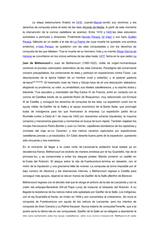 La etapa betancuriana finalizó en 1418, cuando Maciot vendió sus dominios y los
derechos de conquista sobre el resto de las islas alconde de Niebla. A partir de este momento
la intervención de la corona castellana se acentuó. Entre 1418 y 1445 las islas estuvieron
sometidas a permutas y divisiones. Finalmente Hernán Peraza “el Viejo” y sus hijos, Guillén
Peraza, fallecido en un asalto a la isla de La Palma (de cuya muerte ha quedado una emotiva
endecha), e Inés Peraza, se quedaron con las islas conquistadas y con los derechos de
conquista de las que faltaban. Tras la muerte de su hermano, Inés y su marido Diego García de
Herrera se convirtieron en los únicos señores de las islas hasta 1477, fecha en la que ceden La

Jean de Béthencourt o Juan de Bethencourt (1360-1422), noble de origen normandoque
comenzó el proceso colonizador sistemático de las islas Canarias. Paradigma del comerciante
corsario precapitalista, fue comerciante de telas y participó en expediciones contra Túnez. Las
descripciones de la época hablan de un hombre cruel y soberbio; y al parecer padecía
de lepra[cita requerida]. El historiador José de Viera y Clavijo hace de él una descripción alabadora,
elogiando su prudencia, su valor, su amabilidad, sus ideales caballerescos, y su espíritu dulce y
tolerante.1 Fue escudero y chambelán del Rey Carlos IV de Francia, entró en contacto con la
corona de Castillaa través de su pariente Robin de Braquemon, muy relacionado con Enrique
III de Castilla, y consiguió los derechos de conquista de las islas. La expedición contó con la
ayuda militar de Gadifer de la Salle y el apoyo económico de la Santa Sede, que promulgó
bulas de indulgencia para los que financiaran la empresa. La expedición partió de La
Rochelle rumbo a Cádiz el 1 de mayo de 1402 con doscientos ochenta tripulantes, la mayoría
corsarios y mercenarios gascones y normandos en busca de lucro rápido. También viajaban los
monjes franciscanos Pedro Bontier y Juan Le Verrier, capellanes domésticos de los capitanes y
cronistas del viaje en Le Canarien, y dos nativos canarios capturados por expediciones
castellanas previas y ya bautizados. En Cádiz deserta buena parte de la expedición, quedando
sólo cincuenta y tres miembros.

En el momento de llegar a la costa norte de Lanzarote la población local estaba ya en
decadencia franca. Béthencourt es recibido de manera amistosa por el rey Guardafia, hijo de la
princesa Ico, y se compromete a evitar los ataques piratas. Manda construir un castillo en
la Costa del Rubicón. El ataque sobre la isla de Fuerteventura termina en desastre, con el
motín de la tripulación y una gravísima falta de víveres. La conquista se torna imposible por el
bajo número de efectivos y las disensiones internas, y Béthencourt regresa a Castilla para
conseguir más apoyos, dejando la isla en manos de Gadifer de la Salle yBerthin de Beneval.

Béthencourt regresa con el decreto real que le otorga el señorío de la isla de Lanzarote y con la
orden del antipapa Benedicto XIII (el Papa Luna) de instaurar el obispado del Rubicón. A su
llegada la resistencia de los nativos había sido aplastada por Gadifer de la Salle. Los indígenas,
con el rey Guardafia al frente, se rinden en 1404 y son convertidos al cristianismo. Se inicia la
conquista de Fuerteventura con ayuda de los nativos de Lanzarote, pero los intentos de
conquista de Gran Canaria y La Palma fracasan. Nunca trataría de conquistarTenerife, que a la
postre sería la última isla en ser conquistada. Gadifer de la Salle se ve obligado a abandonar la
isla para reclamarla ante los reyes castellanos, algo que nunca conseguirá. Béthencourt cede
 