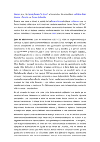 Gomera a su hijo Hernán Peraza “el Joven”, y los derechos de conquista de La Palma, Gran
Canaria y Tenerife a la Corona de Castilla.

Durante esta etapa se integró al señorío de los Peraza-Herrera la isla de La Gomera, que no
fue conquistada militarmente sino incorporada mediante acuerdo de Hernán Peraza “el Viejo”
con algunos de los bandos aborígenes insulares que aceptaron la autoridad del castellano. El
dominio de la isla, no obstante, no estuvo exento de revueltas fruto de las arbitrariedades de los
señores de la isla con los gomeros. El último, en 1488, provocó la muerte del señor de la isla,


Jean de Béthencourt o Juan de Bethencourt (1360-1422), noble de origen normandoque
comenzó el proceso colonizador sistemático de las islas Canarias. Paradigma del comerciante
corsario precapitalista, fue comerciante de telas y participó en expediciones contra Túnez. Las
descripciones de la época hablan de un hombre cruel y soberbio; y al parecer padecía
de lepra[cita requerida]. El historiador José de Viera y Clavijo hace de él una descripción alabadora,
elogiando su prudencia, su valor, su amabilidad, sus ideales caballerescos, y su espíritu dulce y
tolerante.1 Fue escudero y chambelán del Rey Carlos IV de Francia, entró en contacto con la
corona de Castillaa través de su pariente Robin de Braquemon, muy relacionado con Enrique
III de Castilla, y consiguió los derechos de conquista de las islas. La expedición contó con la
ayuda militar de Gadifer de la Salle y el apoyo económico de la Santa Sede, que promulgó
bulas de indulgencia para los que financiaran la empresa. La expedición partió de La
Rochelle rumbo a Cádiz el 1 de mayo de 1402 con doscientos ochenta tripulantes, la mayoría
corsarios y mercenarios gascones y normandos en busca de lucro rápido. También viajaban los
monjes franciscanos Pedro Bontier y Juan Le Verrier, capellanes domésticos de los capitanes y
cronistas del viaje en Le Canarien, y dos nativos canarios capturados por expediciones
castellanas previas y ya bautizados. En Cádiz deserta buena parte de la expedición, quedando
sólo cincuenta y tres miembros.

En el momento de llegar a la costa norte de Lanzarote la población local estaba ya en
decadencia franca. Béthencourt es recibido de manera amistosa por el rey Guardafia, hijo de la
princesa Ico, y se compromete a evitar los ataques piratas. Manda construir un castillo en
la Costa del Rubicón. El ataque sobre la isla de Fuerteventura termina en desastre, con el
motín de la tripulación y una gravísima falta de víveres. La conquista se torna imposible por el
bajo número de efectivos y las disensiones internas, y Béthencourt regresa a Castilla para
conseguir más apoyos, dejando la isla en manos de Gadifer de la Salle yBerthin de Beneval.

Béthencourt regresa con el decreto real que le otorga el señorío de la isla de Lanzarote y con la
orden del antipapa Benedicto XIII (el Papa Luna) de instaurar el obispado del Rubicón. A su
llegada la resistencia de los nativos había sido aplastada por Gadifer de la Salle. Los indígenas,
con el rey Guardafia al frente, se rinden en 1404 y son convertidos al cristianismo. Se inicia la
conquista de Fuerteventura con ayuda de los nativos de Lanzarote, pero los intentos de
conquista de Gran Canaria y La Palma fracasan. Nunca trataría de conquistarTenerife, que a la
postre sería la última isla en ser conquistada. Gadifer de la Salle se ve obligado a abandonar la
isla para reclamarla ante los reyes castellanos, algo que nunca conseguirá. Béthencourt cede
 