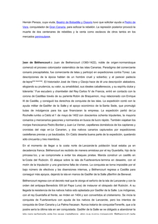 Hernán Peraza, cuya viuda, Beatriz de Bobadilla y Ossorio tuvo que solicitar ayuda a Pedro de
Vera, conquistador de Gran Canaria, para sofocar la rebelión. La represión posterior provocó la
muerte de dos centenares de rebeldes y la venta como esclavos de otros tantos en los
mercados peninsulares.




Jean de Béthencourt o Juan de Bethencourt (1360-1422), noble de origen normandoque
comenzó el proceso colonizador sistemático de las islas Canarias. Paradigma del comerciante
corsario precapitalista, fue comerciante de telas y participó en expediciones contra Túnez. Las
descripciones de la época hablan de un hombre cruel y soberbio; y al parecer padecía
de lepra[cita requerida]. El historiador José de Viera y Clavijo hace de él una descripción alabadora,
elogiando su prudencia, su valor, su amabilidad, sus ideales caballerescos, y su espíritu dulce y
tolerante.1 Fue escudero y chambelán del Rey Carlos IV de Francia, entró en contacto con la
corona de Castillaa través de su pariente Robin de Braquemon, muy relacionado con Enrique
III de Castilla, y consiguió los derechos de conquista de las islas. La expedición contó con la
ayuda militar de Gadifer de la Salle y el apoyo económico de la Santa Sede, que promulgó
bulas de indulgencia para los que financiaran la empresa. La expedición partió de La
Rochelle rumbo a Cádiz el 1 de mayo de 1402 con doscientos ochenta tripulantes, la mayoría
corsarios y mercenarios gascones y normandos en busca de lucro rápido. También viajaban los
monjes franciscanos Pedro Bontier y Juan Le Verrier, capellanes domésticos de los capitanes y
cronistas del viaje en Le Canarien, y dos nativos canarios capturados por expediciones
castellanas previas y ya bautizados. En Cádiz deserta buena parte de la expedición, quedando
sólo cincuenta y tres miembros.

En el momento de llegar a la costa norte de Lanzarote la población local estaba ya en
decadencia franca. Béthencourt es recibido de manera amistosa por el rey Guardafia, hijo de la
princesa Ico, y se compromete a evitar los ataques piratas. Manda construir un castillo en
la Costa del Rubicón. El ataque sobre la isla de Fuerteventura termina en desastre, con el
motín de la tripulación y una gravísima falta de víveres. La conquista se torna imposible por el
bajo número de efectivos y las disensiones internas, y Béthencourt regresa a Castilla para
conseguir más apoyos, dejando la isla en manos de Gadifer de la Salle yBerthin de Beneval.

Béthencourt regresa con el decreto real que le otorga el señorío de la isla de Lanzarote y con la
orden del antipapa Benedicto XIII (el Papa Luna) de instaurar el obispado del Rubicón. A su
llegada la resistencia de los nativos había sido aplastada por Gadifer de la Salle. Los indígenas,
con el rey Guardafia al frente, se rinden en 1404 y son convertidos al cristianismo. Se inicia la
conquista de Fuerteventura con ayuda de los nativos de Lanzarote, pero los intentos de
conquista de Gran Canaria y La Palma fracasan. Nunca trataría de conquistarTenerife, que a la
postre sería la última isla en ser conquistada. Gadifer de la Salle se ve obligado a abandonar la
isla para reclamarla ante los reyes castellanos, algo que nunca conseguirá. Béthencourt cede
 