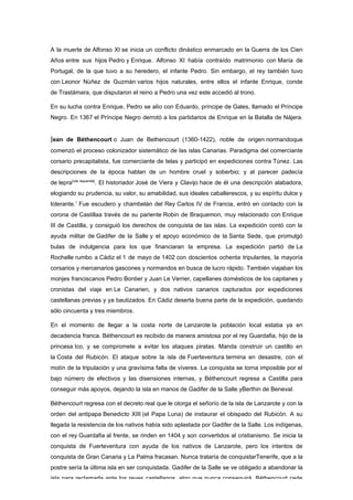 A la muerte de Alfonso XI se inicia un conflicto dinástico enmarcado en la Guerra de los Cien
Años entre sus hijos Pedro y Enrique. Alfonso XI había contraído matrimonio con María de
Portugal, de la que tuvo a su heredero, el infante Pedro. Sin embargo, el rey también tuvo
con Leonor Núñez de Guzmán varios hijos naturales, entre ellos el infante Enrique, conde
de Trastámara, que disputaron el reino a Pedro una vez este accedió al trono.

En su lucha contra Enrique, Pedro se alío con Eduardo, príncipe de Gales, llamado el Príncipe
Negro. En 1367 el Príncipe Negro derrotó a los partidarios de Enrique en la Batalla de Nájera.


Jean de Béthencourt o Juan de Bethencourt (1360-1422), noble de origen normandoque
comenzó el proceso colonizador sistemático de las islas Canarias. Paradigma del comerciante
corsario precapitalista, fue comerciante de telas y participó en expediciones contra Túnez. Las
descripciones de la época hablan de un hombre cruel y soberbio; y al parecer padecía
de lepra[cita requerida]. El historiador José de Viera y Clavijo hace de él una descripción alabadora,
elogiando su prudencia, su valor, su amabilidad, sus ideales caballerescos, y su espíritu dulce y
tolerante.1 Fue escudero y chambelán del Rey Carlos IV de Francia, entró en contacto con la
corona de Castillaa través de su pariente Robin de Braquemon, muy relacionado con Enrique
III de Castilla, y consiguió los derechos de conquista de las islas. La expedición contó con la
ayuda militar de Gadifer de la Salle y el apoyo económico de la Santa Sede, que promulgó
bulas de indulgencia para los que financiaran la empresa. La expedición partió de La
Rochelle rumbo a Cádiz el 1 de mayo de 1402 con doscientos ochenta tripulantes, la mayoría
corsarios y mercenarios gascones y normandos en busca de lucro rápido. También viajaban los
monjes franciscanos Pedro Bontier y Juan Le Verrier, capellanes domésticos de los capitanes y
cronistas del viaje en Le Canarien, y dos nativos canarios capturados por expediciones
castellanas previas y ya bautizados. En Cádiz deserta buena parte de la expedición, quedando
sólo cincuenta y tres miembros.

En el momento de llegar a la costa norte de Lanzarote la población local estaba ya en
decadencia franca. Béthencourt es recibido de manera amistosa por el rey Guardafia, hijo de la
princesa Ico, y se compromete a evitar los ataques piratas. Manda construir un castillo en
la Costa del Rubicón. El ataque sobre la isla de Fuerteventura termina en desastre, con el
motín de la tripulación y una gravísima falta de víveres. La conquista se torna imposible por el
bajo número de efectivos y las disensiones internas, y Béthencourt regresa a Castilla para
conseguir más apoyos, dejando la isla en manos de Gadifer de la Salle yBerthin de Beneval.

Béthencourt regresa con el decreto real que le otorga el señorío de la isla de Lanzarote y con la
orden del antipapa Benedicto XIII (el Papa Luna) de instaurar el obispado del Rubicón. A su
llegada la resistencia de los nativos había sido aplastada por Gadifer de la Salle. Los indígenas,
con el rey Guardafia al frente, se rinden en 1404 y son convertidos al cristianismo. Se inicia la
conquista de Fuerteventura con ayuda de los nativos de Lanzarote, pero los intentos de
conquista de Gran Canaria y La Palma fracasan. Nunca trataría de conquistarTenerife, que a la
postre sería la última isla en ser conquistada. Gadifer de la Salle se ve obligado a abandonar la
isla para reclamarla ante los reyes castellanos, algo que nunca conseguirá. Béthencourt cede
 