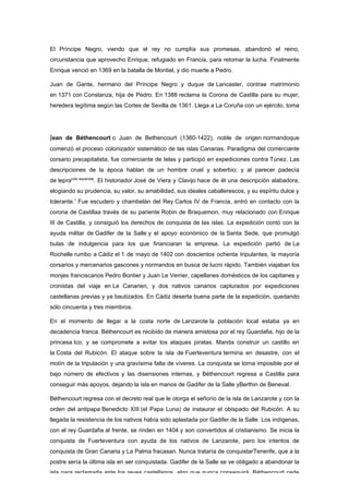 El Príncipe Negro, viendo que el rey no cumplía sus promesas, abandonó el reino,
circunstancia que aprovecho Enrique, refugiado en Francia, para retomar la lucha. Finalmente
Enrique venció en 1369 en la batalla de Montiel, y dio muerte a Pedro.

Juan de Gante, hermano del Príncipe Negro y duque de Lancaster, contrae matrimonio
en 1371 con Constanza, hija de Pedro. En 1388 reclama la Corona de Castilla para su mujer,
heredera legítima según las Cortes de Sevilla de 1361. Llega a La Coruña con un ejército, toma




Jean de Béthencourt o Juan de Bethencourt (1360-1422), noble de origen normandoque
comenzó el proceso colonizador sistemático de las islas Canarias. Paradigma del comerciante
corsario precapitalista, fue comerciante de telas y participó en expediciones contra Túnez. Las
descripciones de la época hablan de un hombre cruel y soberbio; y al parecer padecía
de lepra[cita requerida]. El historiador José de Viera y Clavijo hace de él una descripción alabadora,
elogiando su prudencia, su valor, su amabilidad, sus ideales caballerescos, y su espíritu dulce y
tolerante.1 Fue escudero y chambelán del Rey Carlos IV de Francia, entró en contacto con la
corona de Castillaa través de su pariente Robin de Braquemon, muy relacionado con Enrique
III de Castilla, y consiguió los derechos de conquista de las islas. La expedición contó con la
ayuda militar de Gadifer de la Salle y el apoyo económico de la Santa Sede, que promulgó
bulas de indulgencia para los que financiaran la empresa. La expedición partió de La
Rochelle rumbo a Cádiz el 1 de mayo de 1402 con doscientos ochenta tripulantes, la mayoría
corsarios y mercenarios gascones y normandos en busca de lucro rápido. También viajaban los
monjes franciscanos Pedro Bontier y Juan Le Verrier, capellanes domésticos de los capitanes y
cronistas del viaje en Le Canarien, y dos nativos canarios capturados por expediciones
castellanas previas y ya bautizados. En Cádiz deserta buena parte de la expedición, quedando
sólo cincuenta y tres miembros.

En el momento de llegar a la costa norte de Lanzarote la población local estaba ya en
decadencia franca. Béthencourt es recibido de manera amistosa por el rey Guardafia, hijo de la
princesa Ico, y se compromete a evitar los ataques piratas. Manda construir un castillo en
la Costa del Rubicón. El ataque sobre la isla de Fuerteventura termina en desastre, con el
motín de la tripulación y una gravísima falta de víveres. La conquista se torna imposible por el
bajo número de efectivos y las disensiones internas, y Béthencourt regresa a Castilla para
conseguir más apoyos, dejando la isla en manos de Gadifer de la Salle yBerthin de Beneval.

Béthencourt regresa con el decreto real que le otorga el señorío de la isla de Lanzarote y con la
orden del antipapa Benedicto XIII (el Papa Luna) de instaurar el obispado del Rubicón. A su
llegada la resistencia de los nativos había sido aplastada por Gadifer de la Salle. Los indígenas,
con el rey Guardafia al frente, se rinden en 1404 y son convertidos al cristianismo. Se inicia la
conquista de Fuerteventura con ayuda de los nativos de Lanzarote, pero los intentos de
conquista de Gran Canaria y La Palma fracasan. Nunca trataría de conquistarTenerife, que a la
postre sería la última isla en ser conquistada. Gadifer de la Salle se ve obligado a abandonar la
isla para reclamarla ante los reyes castellanos, algo que nunca conseguirá. Béthencourt cede
 