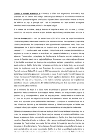 Durante el reinado de Enrique III se restaura el poder real, desplazando a la nobleza más
poderosa. En sus últimos años delega parte del poder efectivo en su hermano Fernando de
Antequera, quien sería regente, junto con su esposa Catalina de Lancaster, durante la minoría
de edad de su hijo, el príncipe Juan. Tras el Compromiso de Caspe en 1412, el regente
Fernando abandonó Castilla, pasando a ser rey de Aragón.

A la muerte de su madre, Juan II alcanzo la mayoría de edad, con 14 años, y contrajo
matrimonio con su prima María de Aragón. El joven rey confió el gobierno a Álvaro de Luna, la


Jean de Béthencourt o Juan de Bethencourt (1360-1422), noble de origen normandoque
comenzó el proceso colonizador sistemático de las islas Canarias. Paradigma del comerciante
corsario precapitalista, fue comerciante de telas y participó en expediciones contra Túnez. Las
descripciones de la época hablan de un hombre cruel y soberbio; y al parecer padecía
de lepra[cita requerida]. El historiador José de Viera y Clavijo hace de él una descripción alabadora,
elogiando su prudencia, su valor, su amabilidad, sus ideales caballerescos, y su espíritu dulce y
tolerante.1 Fue escudero y chambelán del Rey Carlos IV de Francia, entró en contacto con la
corona de Castillaa través de su pariente Robin de Braquemon, muy relacionado con Enrique
III de Castilla, y consiguió los derechos de conquista de las islas. La expedición contó con la
ayuda militar de Gadifer de la Salle y el apoyo económico de la Santa Sede, que promulgó
bulas de indulgencia para los que financiaran la empresa. La expedición partió de La
Rochelle rumbo a Cádiz el 1 de mayo de 1402 con doscientos ochenta tripulantes, la mayoría
corsarios y mercenarios gascones y normandos en busca de lucro rápido. También viajaban los
monjes franciscanos Pedro Bontier y Juan Le Verrier, capellanes domésticos de los capitanes y
cronistas del viaje en Le Canarien, y dos nativos canarios capturados por expediciones
castellanas previas y ya bautizados. En Cádiz deserta buena parte de la expedición, quedando
sólo cincuenta y tres miembros.

En el momento de llegar a la costa norte de Lanzarote la población local estaba ya en
decadencia franca. Béthencourt es recibido de manera amistosa por el rey Guardafia, hijo de la
princesa Ico, y se compromete a evitar los ataques piratas. Manda construir un castillo en
la Costa del Rubicón. El ataque sobre la isla de Fuerteventura termina en desastre, con el
motín de la tripulación y una gravísima falta de víveres. La conquista se torna imposible por el
bajo número de efectivos y las disensiones internas, y Béthencourt regresa a Castilla para
conseguir más apoyos, dejando la isla en manos de Gadifer de la Salle yBerthin de Beneval.

Béthencourt regresa con el decreto real que le otorga el señorío de la isla de Lanzarote y con la
orden del antipapa Benedicto XIII (el Papa Luna) de instaurar el obispado del Rubicón. A su
llegada la resistencia de los nativos había sido aplastada por Gadifer de la Salle. Los indígenas,
con el rey Guardafia al frente, se rinden en 1404 y son convertidos al cristianismo. Se inicia la
conquista de Fuerteventura con ayuda de los nativos de Lanzarote, pero los intentos de
conquista de Gran Canaria y La Palma fracasan. Nunca trataría de conquistarTenerife, que a la
postre sería la última isla en ser conquistada. Gadifer de la Salle se ve obligado a abandonar la
isla para reclamarla ante los reyes castellanos, algo que nunca conseguirá. Béthencourt cede
 