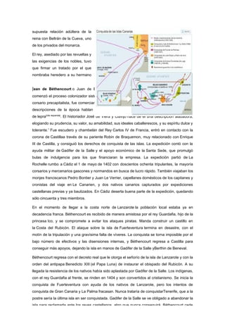 supuesta relación adúltera de la
reina con Beltrán de la Cueva, uno
de los privados del monarca.

El rey, asediado por las revueltas y
las exigencias de los nobles, tuvo
que firmar un tratado por el que
nombraba heredero a su hermano


Jean de Béthencourt o Juan de Bethencourt (1360-1422), noble de origen normandoque
comenzó el proceso colonizador sistemático de las islas Canarias. Paradigma del comerciante
corsario precapitalista, fue comerciante de telas y participó en expediciones contra Túnez. Las
descripciones de la época hablan de un hombre cruel y soberbio; y al parecer padecía
de lepra[cita requerida]. El historiador José de Viera y Clavijo hace de él una descripción alabadora,
elogiando su prudencia, su valor, su amabilidad, sus ideales caballerescos, y su espíritu dulce y
tolerante.1 Fue escudero y chambelán del Rey Carlos IV de Francia, entró en contacto con la
corona de Castillaa través de su pariente Robin de Braquemon, muy relacionado con Enrique
III de Castilla, y consiguió los derechos de conquista de las islas. La expedición contó con la
ayuda militar de Gadifer de la Salle y el apoyo económico de la Santa Sede, que promulgó
bulas de indulgencia para los que financiaran la empresa. La expedición partió de La
Rochelle rumbo a Cádiz el 1 de mayo de 1402 con doscientos ochenta tripulantes, la mayoría
corsarios y mercenarios gascones y normandos en busca de lucro rápido. También viajaban los
monjes franciscanos Pedro Bontier y Juan Le Verrier, capellanes domésticos de los capitanes y
cronistas del viaje en Le Canarien, y dos nativos canarios capturados por expediciones
castellanas previas y ya bautizados. En Cádiz deserta buena parte de la expedición, quedando
sólo cincuenta y tres miembros.

En el momento de llegar a la costa norte de Lanzarote la población local estaba ya en
decadencia franca. Béthencourt es recibido de manera amistosa por el rey Guardafia, hijo de la
princesa Ico, y se compromete a evitar los ataques piratas. Manda construir un castillo en
la Costa del Rubicón. El ataque sobre la isla de Fuerteventura termina en desastre, con el
motín de la tripulación y una gravísima falta de víveres. La conquista se torna imposible por el
bajo número de efectivos y las disensiones internas, y Béthencourt regresa a Castilla para
conseguir más apoyos, dejando la isla en manos de Gadifer de la Salle yBerthin de Beneval.

Béthencourt regresa con el decreto real que le otorga el señorío de la isla de Lanzarote y con la
orden del antipapa Benedicto XIII (el Papa Luna) de instaurar el obispado del Rubicón. A su
llegada la resistencia de los nativos había sido aplastada por Gadifer de la Salle. Los indígenas,
con el rey Guardafia al frente, se rinden en 1404 y son convertidos al cristianismo. Se inicia la
conquista de Fuerteventura con ayuda de los nativos de Lanzarote, pero los intentos de
conquista de Gran Canaria y La Palma fracasan. Nunca trataría de conquistarTenerife, que a la
postre sería la última isla en ser conquistada. Gadifer de la Salle se ve obligado a abandonar la
isla para reclamarla ante los reyes castellanos, algo que nunca conseguirá. Béthencourt cede
 