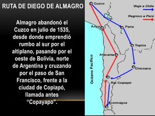 Almagro abandonó el
Cuzco en julio de 1535,
desde donde emprendió
rumbo al sur por el
altiplano, pasando por el
oeste de Bolivia, norte
de Argentina y cruzando
por el paso de San
Francisco, frente a la
ciudad de Copiapó,
llamada antes
“Copayapo”.
RUTA DE DIEGO DE ALMAGRO
 