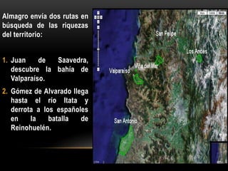 Almagro envía dos rutas en
búsqueda de las riquezas
del territorio:
1. Juan de Saavedra,
descubre la bahía de
Valparaíso.
2. Gómez de Alvarado llega
hasta el río Itata y
derrota a los españoles
en la batalla de
Reinohuelén.
 