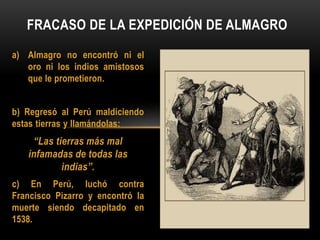 a) Almagro no encontró ni el
oro ni los indios amistosos
que le prometieron.
b) Regresó al Perú maldiciendo
estas tierras y llamándolas:
“Las tierras más mal
infamadas de todas las
indias”.
c) En Perú, luchó contra
Francisco Pizarro y encontró la
muerte siendo decapitado en
1538.
FRACASO DE LA EXPEDICIÓN DE ALMAGRO
 