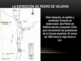 LA EXPEDICIÓN DE PEDRO DE VALDIVIA
Años después, el capitán y
nombrado Teniente de
Gobernador, don Pedro de
Valdivia decide conquistar Chile,
para incrementar las posesiones
de la Corona española. En enero
de 1540 inicia el viaje hacia el
sur.
 