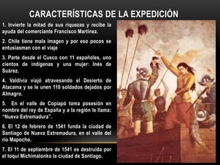 1. Invierte la mitad de sus riquezas y recibe la
ayuda del comerciante Francisco Martínez.
2. Chile tiene mala imagen y por eso pocos se
entusiasman con el viaje
3. Parte desde el Cusco con 11 españoles, uno
cientos de indígenas y una mujer: Inés de
Suárez.
4. Valdivia viajó atravesando el Desierto de
Atacama y se le unen 110 soldados dejados por
Almagro.
5. En el valle de Copiapó toma posesión en
nombre del rey de España y a la región le llama:
“Nueva Extremadura”.
6. El 12 de febrero de 1541 funda la ciudad de
Santiago de Nueva Extremadura, en el valle del
río Mapocho.
7. El 11 de septiembre de 1541 es destruída por
el toqui Michimalonko la ciudad de Santiago.
CARACTERÍSTICAS DE LA EXPEDICIÓN
 