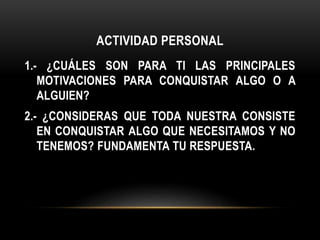 ACTIVIDAD PERSONAL
1.- ¿CUÁLES SON PARA TI LAS PRINCIPALES
MOTIVACIONES PARA CONQUISTAR ALGO O A
ALGUIEN?
2.- ¿CONSIDERAS QUE TODA NUESTRA CONSISTE
EN CONQUISTAR ALGO QUE NECESITAMOS Y NO
TENEMOS? FUNDAMENTA TU RESPUESTA.
 