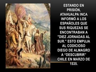 ESTANDO EN
PRISIÓN,
ATAHUALPA INCA
INFORMÓ A LOS
ESPAÑOLES QUE
SUS RIQUEZAS SE
ENCONTRABAN A
"DIEZ JORNADAS AL
SUR." ESTO EMPUJA
AL CODICIOSO
DIEGO DE ALMAGRO
A “DESCUBRIR”
CHILE EN MARZO DE
1535.
 