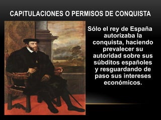 Sólo el rey de España
autorizaba la
conquista, haciendo
prevalecer su
autoridad sobre sus
súbditos españoles
y resguardando de
paso sus intereses
económicos.
CAPITULACIONES O PERMISOS DE CONQUISTA
 