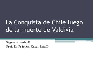 La Conquista de Chile luego
de la muerte de Valdivia
Segundo medio B
Prof. En Práctica: Oscar Jara B.
 