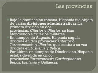 Bajo la dominación romana, Hispania fue objeto de varias  divisiones administrativas . La primera división en dos provincias,  Citerior  y  Ulterior , se hizo atendiendo a criterios militares.  En tiempos de Augusto, Hispania seguía dividida en dos provincias:  Citerior  o  Tarraconensis , y  Ulterior , que estaba a su vez dividida en  Lusitania  y  Betica . Por último, en tiempos de Diocleciano, Hispania estaba dividida en cinco provincias:  Tarraconensis, Carthaginensis, Betica, Lusitania  y  Gallaecia . 