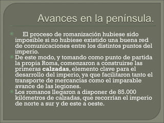       El proceso de romanización hubiese sido imposible si no hubiese existido una buena red de comunicaciones entre los distintos puntos del imperio.  De este modo, y tomando como punto de partida la propia Roma, comenzaron a construirse las primeras  calzadas , elemento clave para el desarrollo del imperio, ya que facilitaron tanto el transporte de mercancías como el imparable avance de las legiones.  Los romanos llegaron a disponer de 85.000 kilómetros de calzadas, que recorrían el imperio de norte a sur y de este a oeste.  