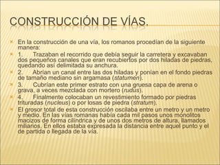 En la construcción de una vía, los romanos procedían de la siguiente manera:  1.      Trazaban el recorrido que debía seguir la carretera y excavaban dos pequeños canales que eran recubiertos por dos hiladas de piedras, quedando así delimitada su anchura. 2.      Abrían un canal entre las dos hiladas y ponían en el fondo piedras de tamaño mediano sin argamasa ( statumen ). 3.      Cubrían este primer estrato con una gruesa capa de arena o grava, a veces mezclada con mortero ( rudus ). 4.      Finalmente colocaban un revestimiento formado por piedras trituradas ( nucleus ) o por losas de piedra ( stratum ).  El grosor total de esta construcción oscilaba entre un metro y un metro y medio. En las vías romanas había cada mil pasos unos monolitos macizos de forma cilíndrica y de unos dos metros de altura, llamados miliarios. En ellos estaba expresada la distancia entre aquel punto y el de partida o llegada de la vía. 