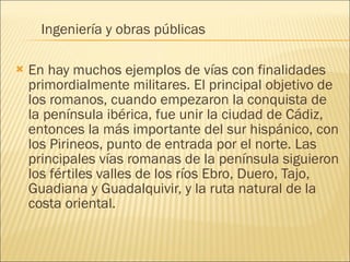 En hay muchos ejemplos de vías con finalidades primordialmente militares. El principal objetivo de los romanos, cuando empezaron la conquista de la península ibérica, fue unir la ciudad de Cádiz, entonces la más importante del sur hispánico, con los Pirineos, punto de entrada por el norte. Las principales vías romanas de la península siguieron los fértiles valles de los ríos Ebro, Duero, Tajo, Guadiana y Guadalquivir, y la ruta natural de la costa oriental. Ingeniería y obras públicas 