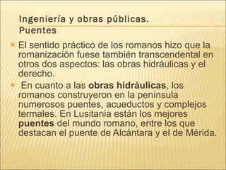 El sentido práctico de los romanos hizo que la romanización fuese también transcendental en otros dos aspectos: las obras hidráulicas y el derecho.    En cuanto a las  obras hidráulicas , los romanos construyeron en la península numerosos puentes, acueductos y complejos termales. En Lusitania están los mejores  puentes  del mundo romano, entre los que destacan el puente de Alcántara y el de Mérida. Ingeniería y obras públicas. Puentes 