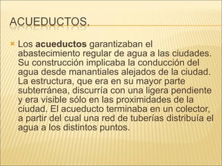 Los  acueductos  garantizaban el abastecimiento regular de agua a las ciudades. Su construcción implicaba la conducción del agua desde manantiales alejados de la ciudad. La estructura, que era en su mayor parte subterránea, discurría con una ligera pendiente y era visible sólo en las proximidades de la ciudad. El acueducto terminaba en un colector, a partir del cual una red de tuberías distribuía el agua a los distintos puntos. 