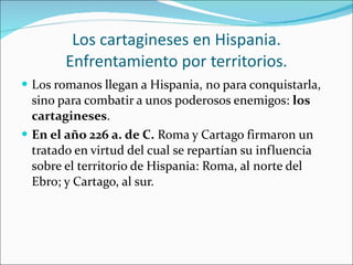 Los cartagineses en Hispania. Enfrentamiento por territorios. Los romanos llegan a Hispania, no para conquistarla, sino para combatir a unos poderosos enemigos:  los cartagineses . En el año 226 a. de C.  Roma y Cartago firmaron un tratado en virtud del cual se repartían su influencia sobre el territorio de Hispania: Roma, al norte del Ebro; y Cartago, al sur. 