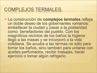 La construcción de  complejos termales  refleja un doble deseo de los gobernantes romanos: embellecer la ciudad y pasar a la posteridad como  benefactores del pueblo. Con los magníficos recintos de los baños la higiene llegó a las masas y se incorporó a la vida cotidiana. Se acudía a las termas no sólo para tomar los baños, sino también para untarse con aceites perfumados, recibir masajes, hacer ejercicio o tomar algún refrigerio. 
