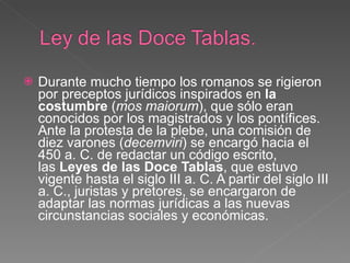 Durante mucho tiempo los romanos se rigieron por preceptos jurídicos inspirados en  la costumbre  ( mos maiorum ), que sólo eran conocidos por los magistrados y los pontífices. Ante la protesta de la plebe, una comisión de diez varones ( decemviri ) se encargó hacia el 450 a. C. de redactar un código escrito, las  Leyes de las Doce Tablas , que estuvo vigente hasta el siglo III a. C. A partir del siglo III a. C., juristas y pretores, se encargaron de adaptar las normas jurídicas a las nuevas circunstancias sociales y económicas. 